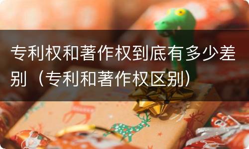 专利权和著作权到底有多少差别（专利和著作权区别）
