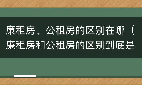 廉租房、公租房的区别在哪（廉租房和公租房的区别到底是什么）