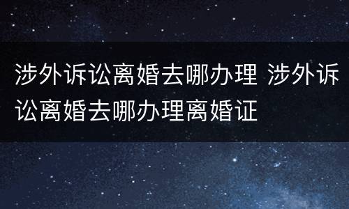 涉外诉讼离婚去哪办理 涉外诉讼离婚去哪办理离婚证