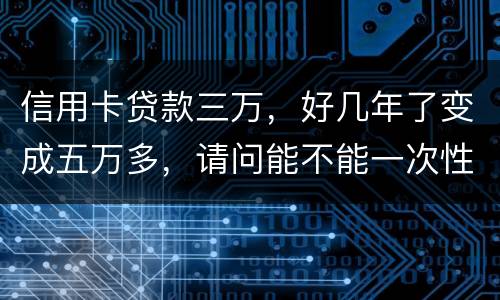 信用卡贷款三万，好几年了变成五万多，请问能不能一次性只还本金