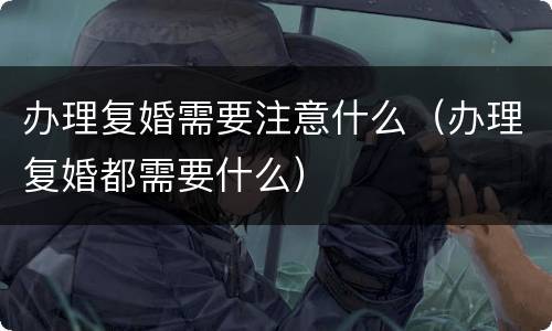 办理复婚需要注意什么（办理复婚都需要什么）