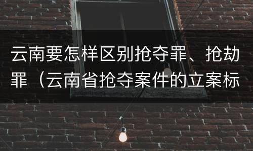 云南要怎样区别抢夺罪、抢劫罪（云南省抢夺案件的立案标准）