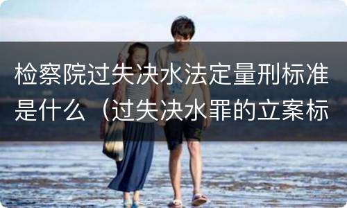 检察院过失决水法定量刑标准是什么（过失决水罪的立案标准）