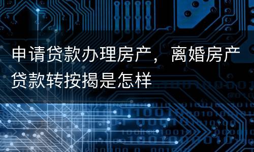 申请贷款办理房产，离婚房产贷款转按揭是怎样