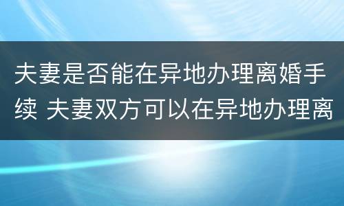 夫妻是否能在异地办理离婚手续 夫妻双方可以在异地办理离婚手续吗?