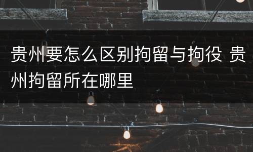 贵州要怎么区别拘留与拘役 贵州拘留所在哪里