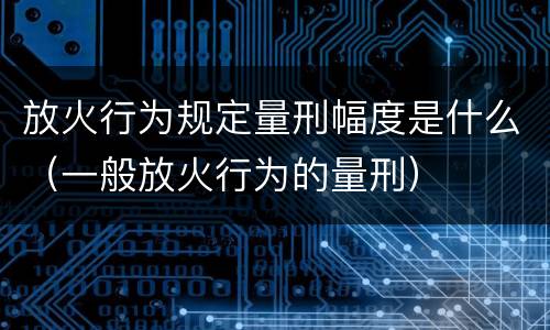 放火行为规定量刑幅度是什么（一般放火行为的量刑）