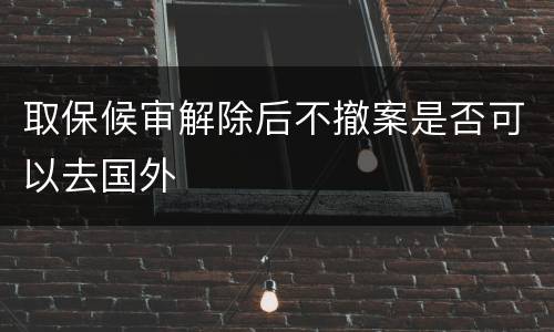 取保候审解除后不撤案是否可以去国外