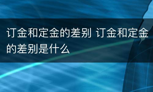 订金和定金的差别 订金和定金的差别是什么