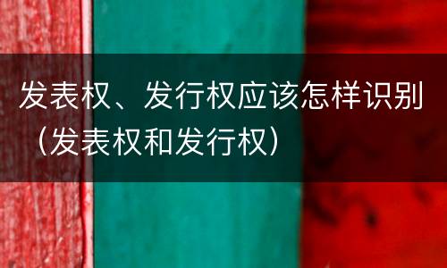 发表权、发行权应该怎样识别（发表权和发行权）