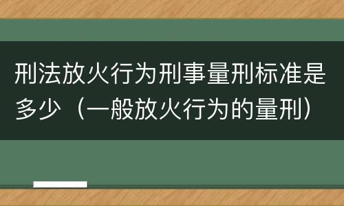 刑法放火行为刑事量刑标准是多少（一般放火行为的量刑）