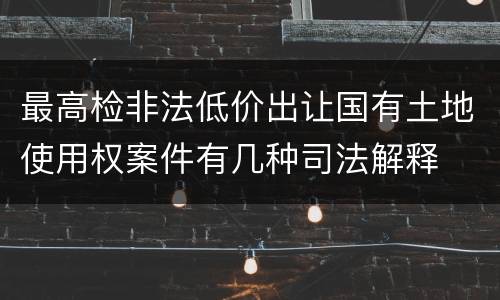 最高检非法低价出让国有土地使用权案件有几种司法解释