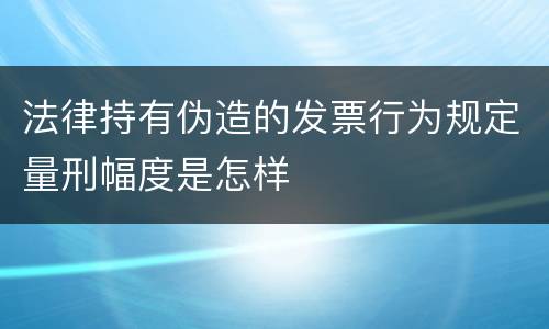 法律持有伪造的发票行为规定量刑幅度是怎样