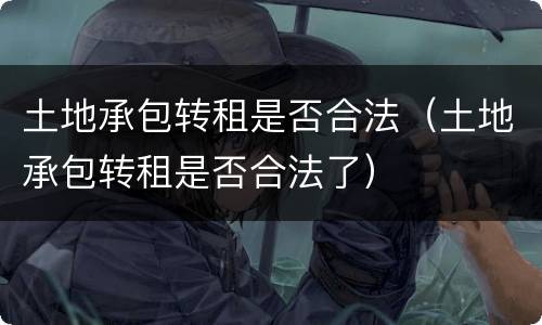 土地承包转租是否合法（土地承包转租是否合法了）