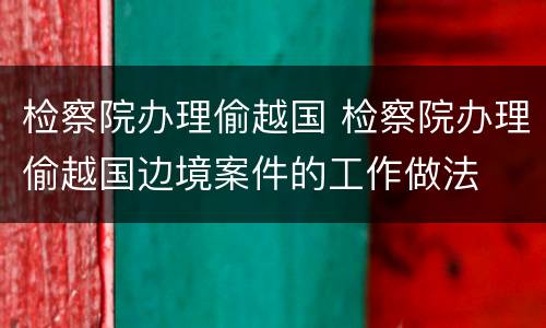 检察院办理偷越国 检察院办理偷越国边境案件的工作做法