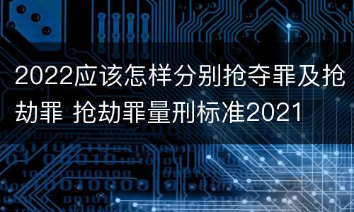 2022应该怎样分别抢夺罪及抢劫罪 抢劫罪量刑标准2021