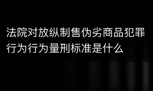 法院对放纵制售伪劣商品犯罪行为行为量刑标准是什么