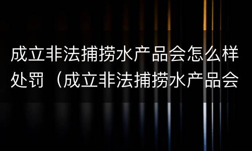 成立非法捕捞水产品会怎么样处罚（成立非法捕捞水产品会怎么样处罚吗）