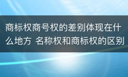 商标权商号权的差别体现在什么地方 名称权和商标权的区别
