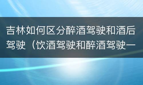 吉林如何区分醉酒驾驶和酒后驾驶（饮酒驾驶和醉酒驾驶一样吗）