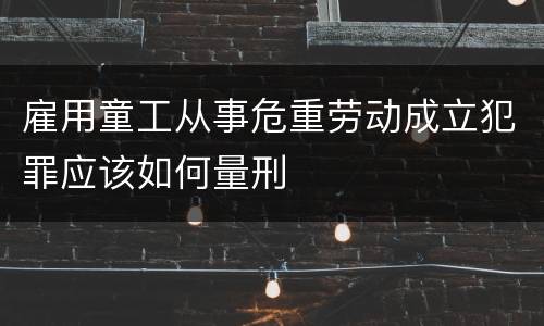 雇用童工从事危重劳动成立犯罪应该如何量刑