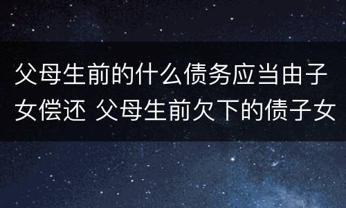父母生前的什么债务应当由子女偿还 父母生前欠下的债子女应该偿还吗?
