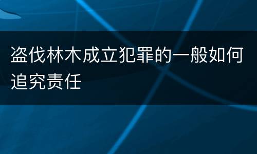 盗伐林木成立犯罪的一般如何追究责任