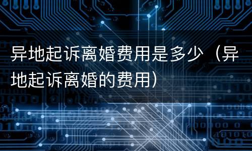 异地起诉离婚费用是多少（异地起诉离婚的费用）