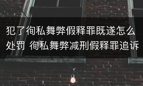 犯了徇私舞弊假释罪既遂怎么处罚 徇私舞弊减刑假释罪追诉开始时间