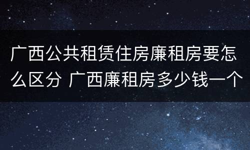 广西公共租赁住房廉租房要怎么区分 广西廉租房多少钱一个月