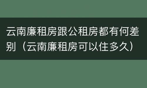 云南廉租房跟公租房都有何差别（云南廉租房可以住多久）