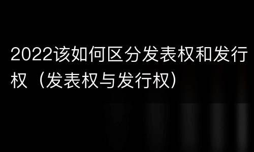 2022该如何区分发表权和发行权（发表权与发行权）