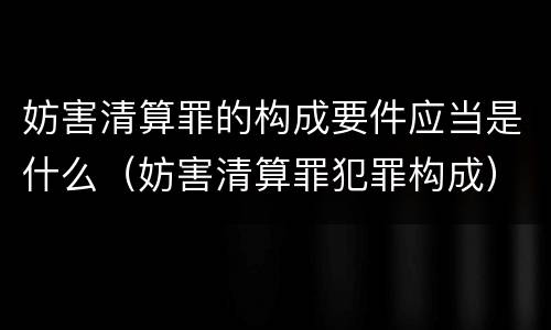 妨害清算罪的构成要件应当是什么（妨害清算罪犯罪构成）