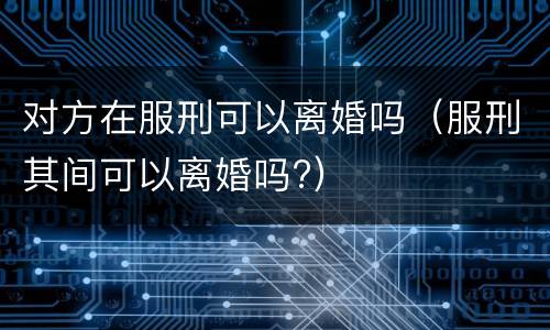 对方在服刑可以离婚吗（服刑其间可以离婚吗?）