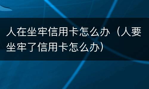 人在坐牢信用卡怎么办（人要坐牢了信用卡怎么办）