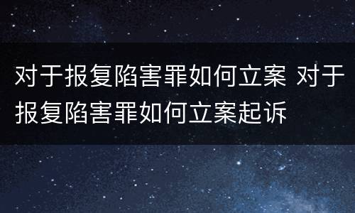 对于报复陷害罪如何立案 对于报复陷害罪如何立案起诉
