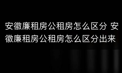 安徽廉租房公租房怎么区分 安徽廉租房公租房怎么区分出来