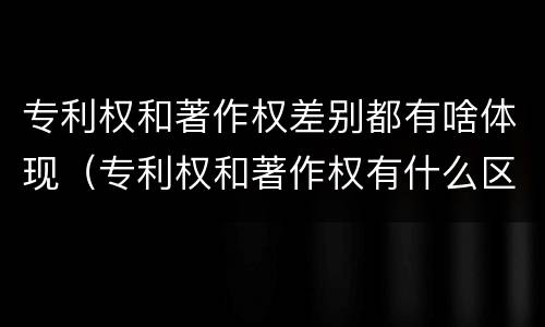 专利权和著作权差别都有啥体现（专利权和著作权有什么区别）