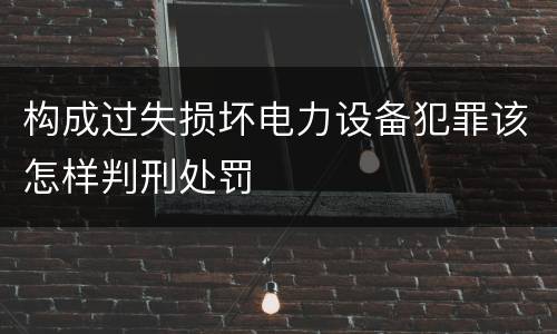 构成过失损坏电力设备犯罪该怎样判刑处罚