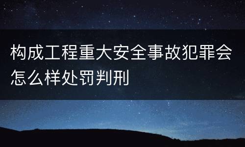构成工程重大安全事故犯罪会怎么样处罚判刑