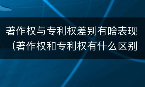 著作权与专利权差别有啥表现（著作权和专利权有什么区别）