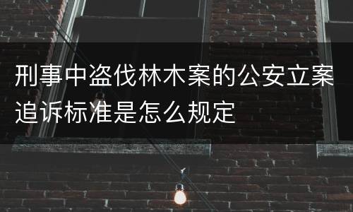 刑事中盗伐林木案的公安立案追诉标准是怎么规定
