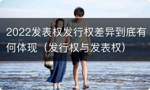 2022发表权发行权差异到底有何体现（发行权与发表权）