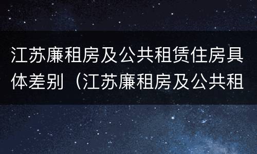 江苏廉租房及公共租赁住房具体差别（江苏廉租房及公共租赁住房具体差别是什么）
