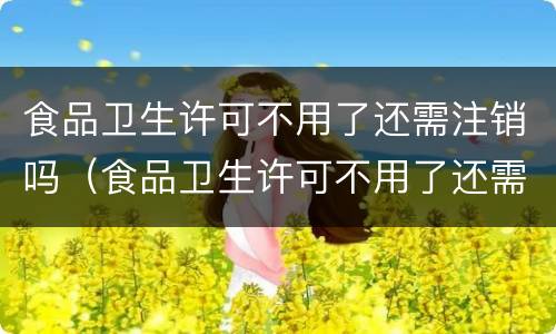 食品卫生许可不用了还需注销吗（食品卫生许可不用了还需注销吗怎么办）