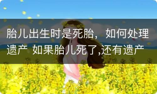 胎儿出生时是死胎，如何处理遗产 如果胎儿死了,还有遗产么