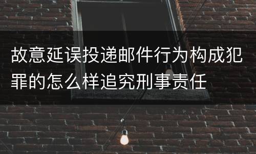 故意延误投递邮件行为构成犯罪的怎么样追究刑事责任