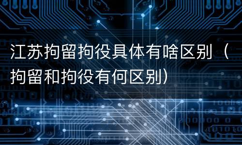 江苏拘留拘役具体有啥区别（拘留和拘役有何区别）