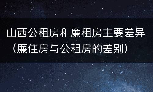 山西公租房和廉租房主要差异（廉住房与公租房的差别）