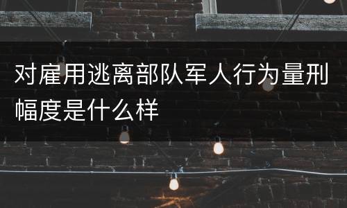 对雇用逃离部队军人行为量刑幅度是什么样